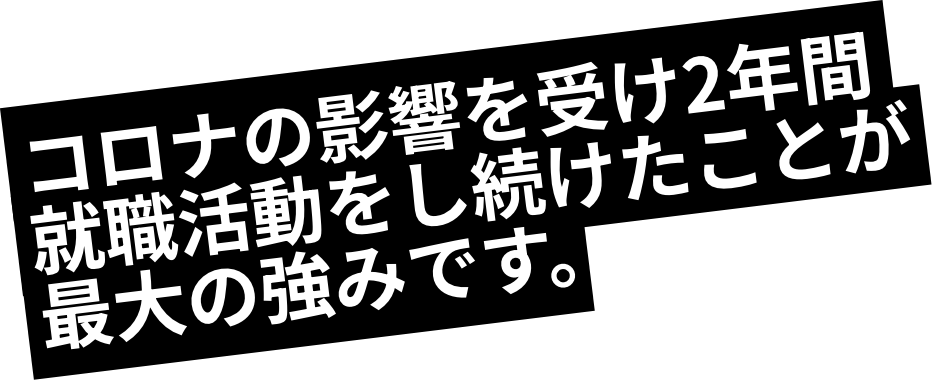コロナの影響を受け2年間就職活動をし続けたことが最大の強みです。
