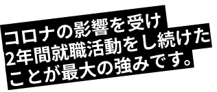 コロナの影響を受け2年間就職活動をし続けたことが最大の強みです。
